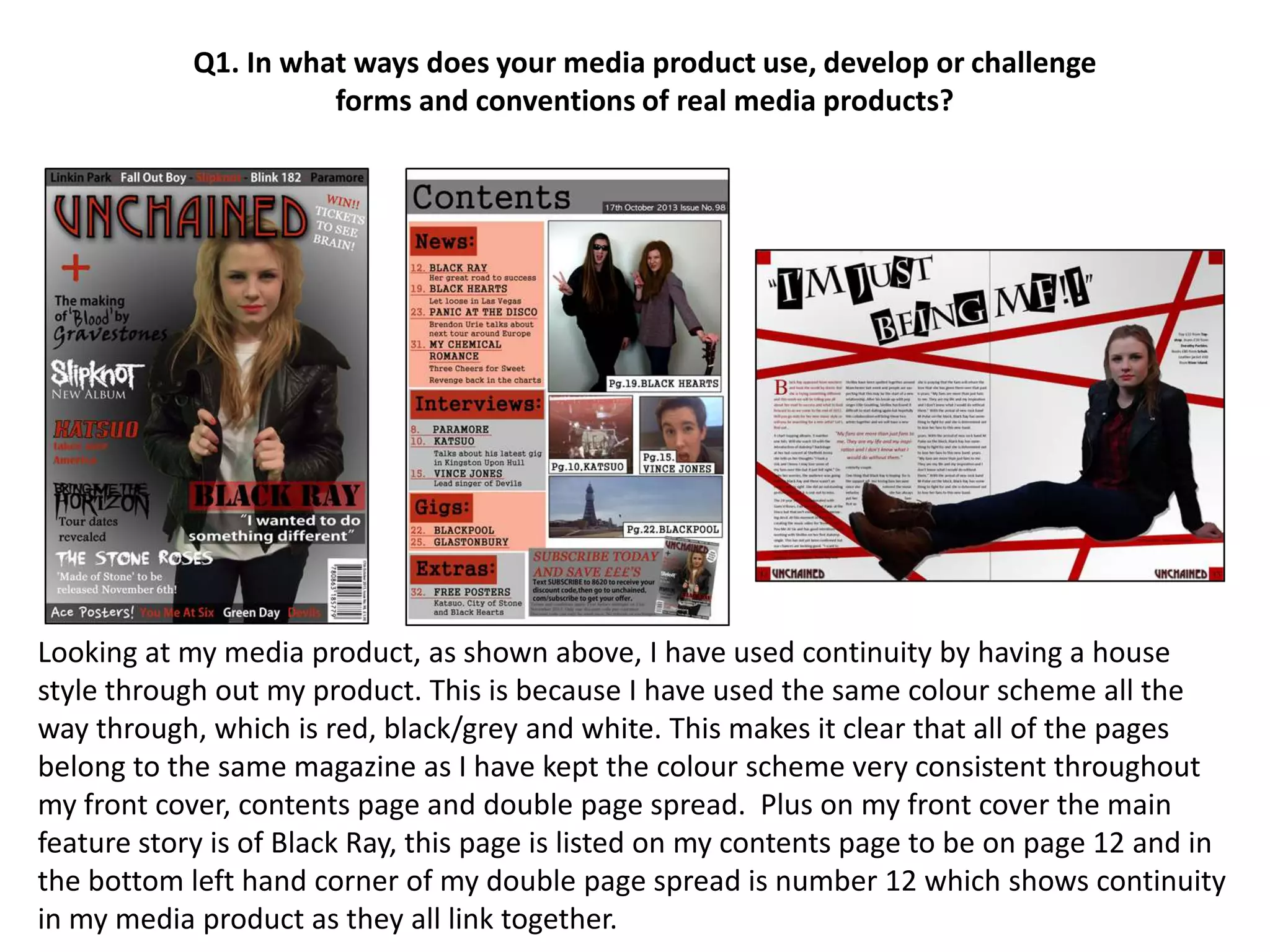 Looking at my media product, as shown above, I have used continuity by having a house
style through out my product. This is because I have used the same colour scheme all the
way through, which is red, black/grey and white. This makes it clear that all of the pages
belong to the same magazine as I have kept the colour scheme very consistent throughout
my front cover, contents page and double page spread. Plus on my front cover the main
feature story is of Black Ray, this page is listed on my contents page to be on page 12 and in
the bottom left hand corner of my double page spread is number 12 which shows continuity
in my media product as they all link together.
Q1. In what ways does your media product use, develop or challenge
forms and conventions of real media products?
 