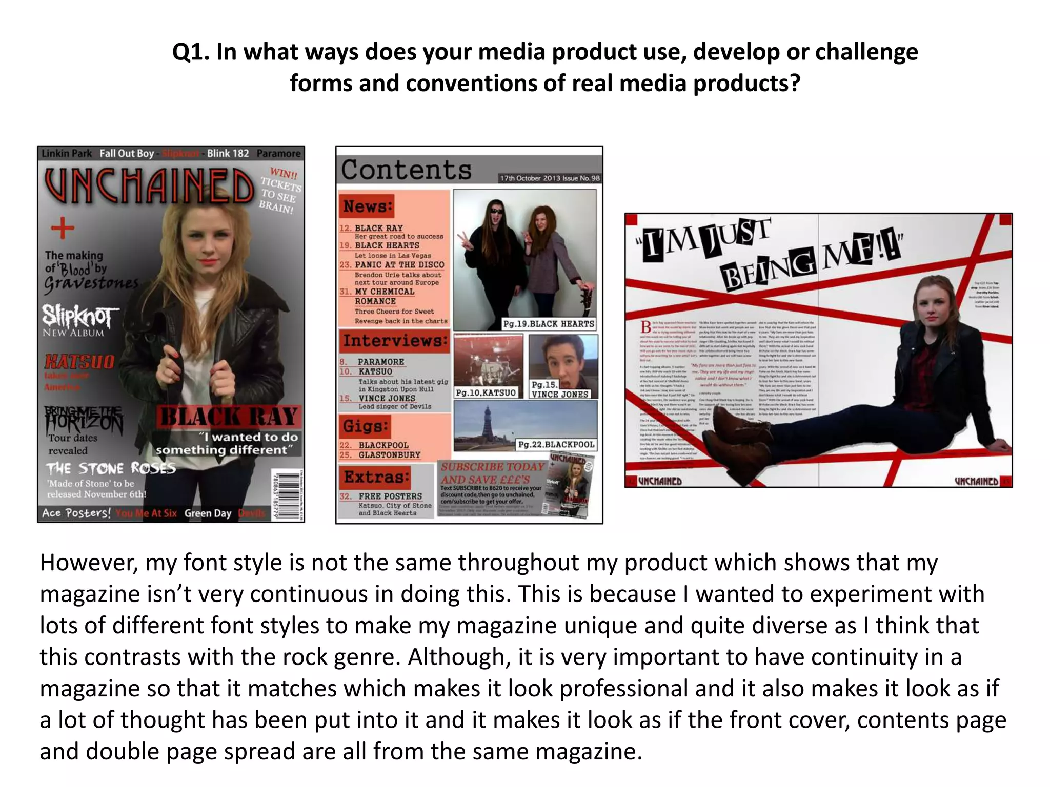 However, my font style is not the same throughout my product which shows that my
magazine isn’t very continuous in doing this. This is because I wanted to experiment with
lots of different font styles to make my magazine unique and quite diverse as I think that
this contrasts with the rock genre. Although, it is very important to have continuity in a
magazine so that it matches which makes it look professional and it also makes it look as if
a lot of thought has been put into it and it makes it look as if the front cover, contents page
and double page spread are all from the same magazine.
Q1. In what ways does your media product use, develop or challenge
forms and conventions of real media products?
 