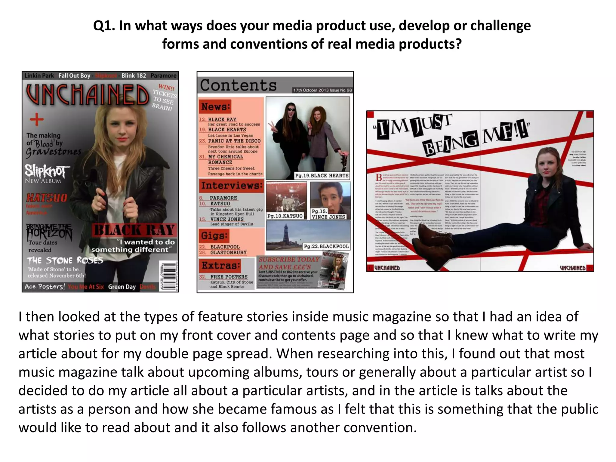 Q1. In what ways does your media product use, develop or challenge
forms and conventions of real media products?
I then looked at the types of feature stories inside music magazine so that I had an idea of
what stories to put on my front cover and contents page and so that I knew what to write my
article about for my double page spread. When researching into this, I found out that most
music magazine talk about upcoming albums, tours or generally about a particular artist so I
decided to do my article all about a particular artists, and in the article is talks about the
artists as a person and how she became famous as I felt that this is something that the public
would like to read about and it also follows another convention.
 