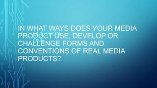 IN WHAT WAYS DOES YOUR MEDIA
PRODUCT USE, DEVELOP OR
CHALLENGE FORMS AND
CONVENTIONS OF REAL MEDIA
PRODUCTS?
QUESTION
ONE
 
