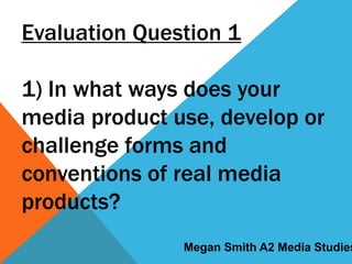 Evaluation Question 1
1) In what ways does your
media product use, develop or
challenge forms and
conventions of real media
products?
Megan Smith A2 Media Studies
 