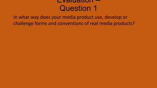 Evaluation –
Question 1
In what way does your media product use, develop or
challenge forms and conventions of real media products?
 