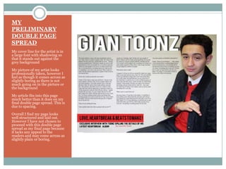 MY
PRELIMINARY
DOUBLE PAGE
SPREAD
My cover line for the artist is in
a large font with shadowing so
that it stands out against the
grey background
My picture of my artist looks
professionally taken, however I
feel as though it comes across as
slightly boring as there is not
much going on in the picture or
the background
My article fits into this page
much better than it does on my
final double page spread. This is
due to spacing.
Overall I find my page looks
well structured and laid out.
However I have not chosen to
proceed with this double page
spread as my final page because
it lacks any appeal to the
readers and may come across as
slightly plain or boring.
 