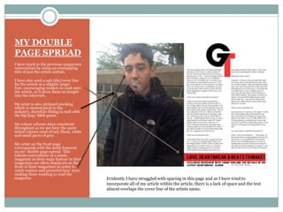 MY DOUBLE
PAGE SPREAD
I have stuck to the previous magazines
conventions by using an overlapping
title of just the artists initials.
I have also used a sub title/cover line
for the article in a slightly larger
font, encouraging readers to read onto
the article, as it gives them an insight
into the interview.
My artist is also pictured smoking
which is stereotypical in the
industry, therefore fitting in well with
the hip hop/ R&B genre.
My colour scheme stays consistent
throughout as we see here the same
initial colours used of red, black, white
and small parts of grey.
My artist on the front page
corresponds with the artist featured
on my double page spread. This
follows conventions of a music
magazine as their main feature in their
magazines are often displayed on the
front of their magazines in order to
catch readers and potential fans’ eyes-
making them wanting to read the
magazine. Evidently I have struggled with spacing in this page and as I have tried to
incorporate all of my article within the article, there is a lack of space and the text
almost overlaps the cover line of the artists name.
 