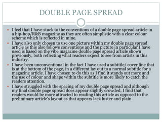 DOUBLE PAGE SPREAD
 I feel that I have stuck to the conventions of a double page spread article in
a hip-hop/R&B magazine as they are often simplistic with a clear colour
scheme which is reflected in mine.
 I have also only chosen to use one picture within my double page spread
article as this also follows conventions and the picture in particular I have
used is based on the vibe magazine double page spread article shown
previously, both reflecting what readers expect to see from artists in this
industry.
 I have been unconventional in the fact I have used a subtitle/ cover line that
is at the bottom of the page, in a different lay out to a normal subtitle for a
magazine article. I have chosen to do this as I find it stands out more and
the use of colour and shape within the subtitle is more likely to catch the
readers attention.
 I have struggled with the spacing of my double page spread and although
my final double page spread does appear slightly crowded, I find that
readers would be more attracted to reading this article as opposed to the
preliminary article’s layout as that appears lack luster and plain.
 
