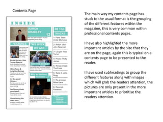 Contents Page
The main way my contents page has
stuck to the usual format is the grouping
of the different features within the
magazine, this is very common within
professional contents pages.
I have also highlighted the more
important articles by the size that they
are on the page, again this is typical on a
contents page to be presented to the
reader.
I have used subheadings to group the
different features along with images
which will grab the readers attention, the
pictures are only present in the more
important articles to prioritise the
readers attention.
 