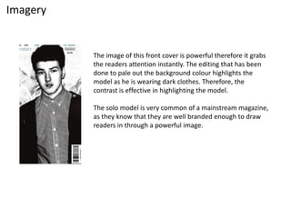 Imagery
The image of this front cover is powerful therefore it grabs
the readers attention instantly. The editing that has been
done to pale out the background colour highlights the
model as he is wearing dark clothes. Therefore, the
contrast is effective in highlighting the model.
The solo model is very common of a mainstream magazine,
as they know that they are well branded enough to draw
readers in through a powerful image.
 