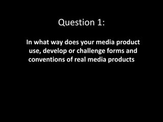 Question 1:
In what way does your media product
use, develop or challenge forms and
conventions of real media products?
 