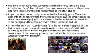• Two films which follow the conventions of the dramedy genre are ‘Love
Actually’ and ‘Juno’. Both of which focus on one main character throughout
and have characters which do not conform to the stereotypes.
• As you can see Love Actually conforms to the dramedy genre. There are
elements of the genre where the title sequence shows the airport scene (as
shown in bottom right) which is emotional for the audience and the titles
in the background fit accordingly with colour, transition and size.
• In Juno the main character does not fit to the normal stereotypical girl. In
fact Juno is complete opposite (as shown in the bottom left); with little
care for appearance, friendship group and status. This follows the
conventions of the dramedy genre as Juno’s character expresses values
which contrast with the norm.
 