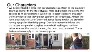Our Characters
• We believe that it is clear that our characters conform to the dramedy
genre as neither fit the stereotypical male and female characters. We
decided to fit our characters within the ‘hipster’ category, this again
shows evidence that they do not conform to stereotypes. Almost like
Juno, out characters aren’t worried about fitting in with the crowd or
having a popular friendship group. Our title sequence follows two
characters in a parallel storyline where both waking up routines
mirror one another and at the end, the two characters meet. These
features also comply to the dramedy genre.
 