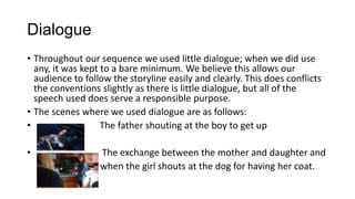 Dialogue
• Throughout our sequence we used little dialogue; when we did use
any, it was kept to a bare minimum. We believe this allows our
audience to follow the storyline easily and clearly. This does conflicts
the conventions slightly as there is little dialogue, but all of the
speech used does serve a responsible purpose.
• The scenes where we used dialogue are as follows:
• The father shouting at the boy to get up
• The exchange between the mother and daughter and
when the girl shouts at the dog for having her coat.
 