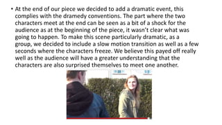 • At the end of our piece we decided to add a dramatic event, this
complies with the dramedy conventions. The part where the two
characters meet at the end can be seen as a bit of a shock for the
audience as at the beginning of the piece, it wasn’t clear what was
going to happen. To make this scene particularly dramatic, as a
group, we decided to include a slow motion transition as well as a few
seconds where the characters freeze. We believe this payed off really
well as the audience will have a greater understanding that the
characters are also surprised themselves to meet one another.
 