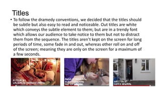 Titles
• To follow the dramedy conventions, we decided that the titles should
be subtle but also easy to read and noticeable. Out titles are white
which conveys the subtle element to them; but are in a trendy font
which allows our audience to take notice to them but not to distract
them from the sequence. The titles aren’t kept on the screen for long
periods of time, some fade in and out, whereas other roll on and off
of the screen; meaning they are only on the screen for a maximum of
a few seconds.
 