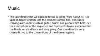 Music
• The soundtrack that we decided to use is called ‘How About It’; it is
upbeat, happy and fits into the elements of the film. It includes
relaxing instruments such as guitar, drums and piano which helps set
the atmosphere of the sequence and represents to our audience that
the film is very laid back and easy going. Our soundtrack is very
closely fitting to the conventions of the dramedy genre.
 