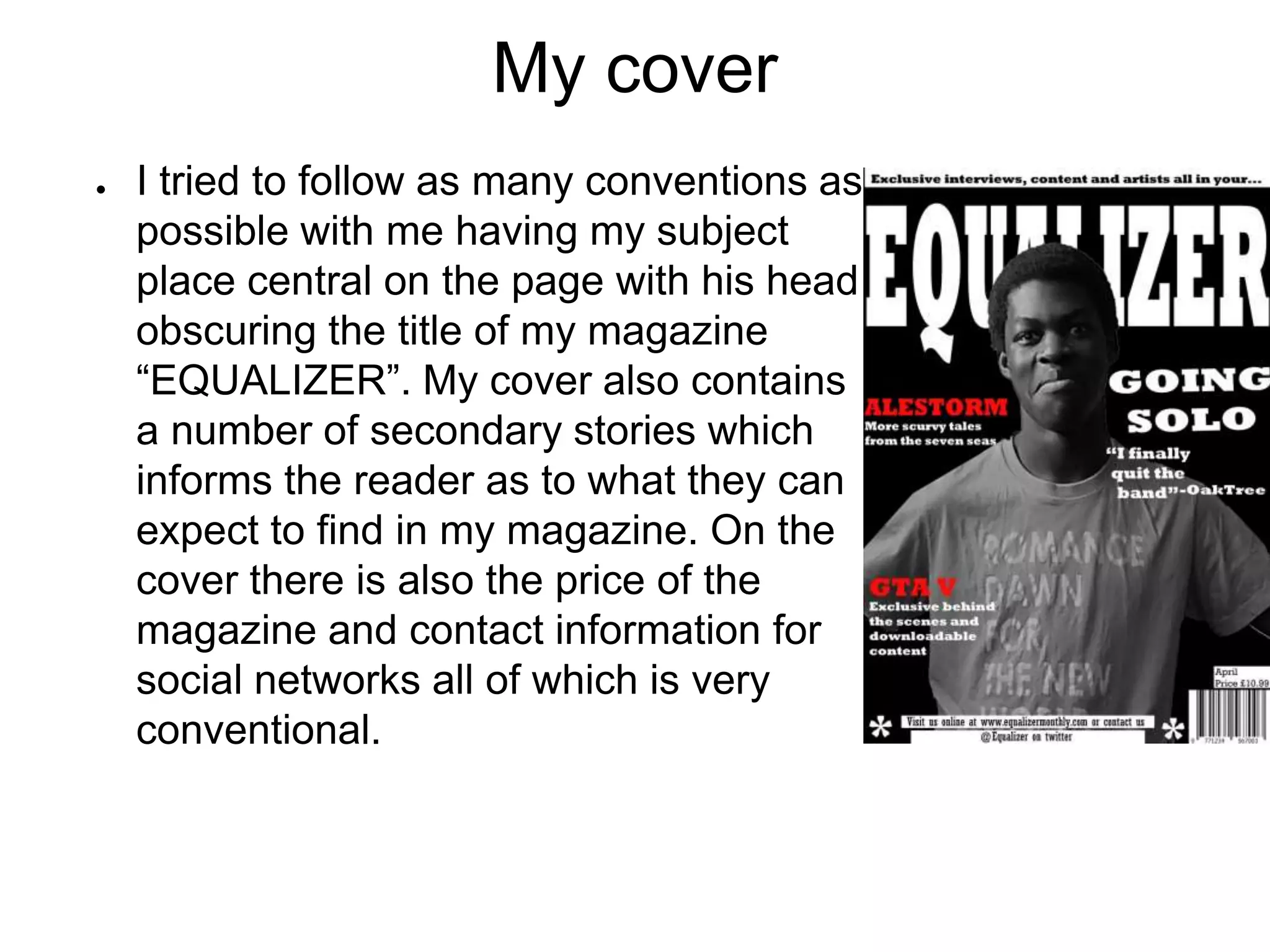 My cover
● I tried to follow as many conventions as
possible with me having my subject
place central on the page with his head
obscuring the title of my magazine
“EQUALIZER”. My cover also contains
a number of secondary stories which
informs the reader as to what they can
expect to find in my magazine. On the
cover there is also the price of the
magazine and contact information for
social networks all of which is very
conventional.
 