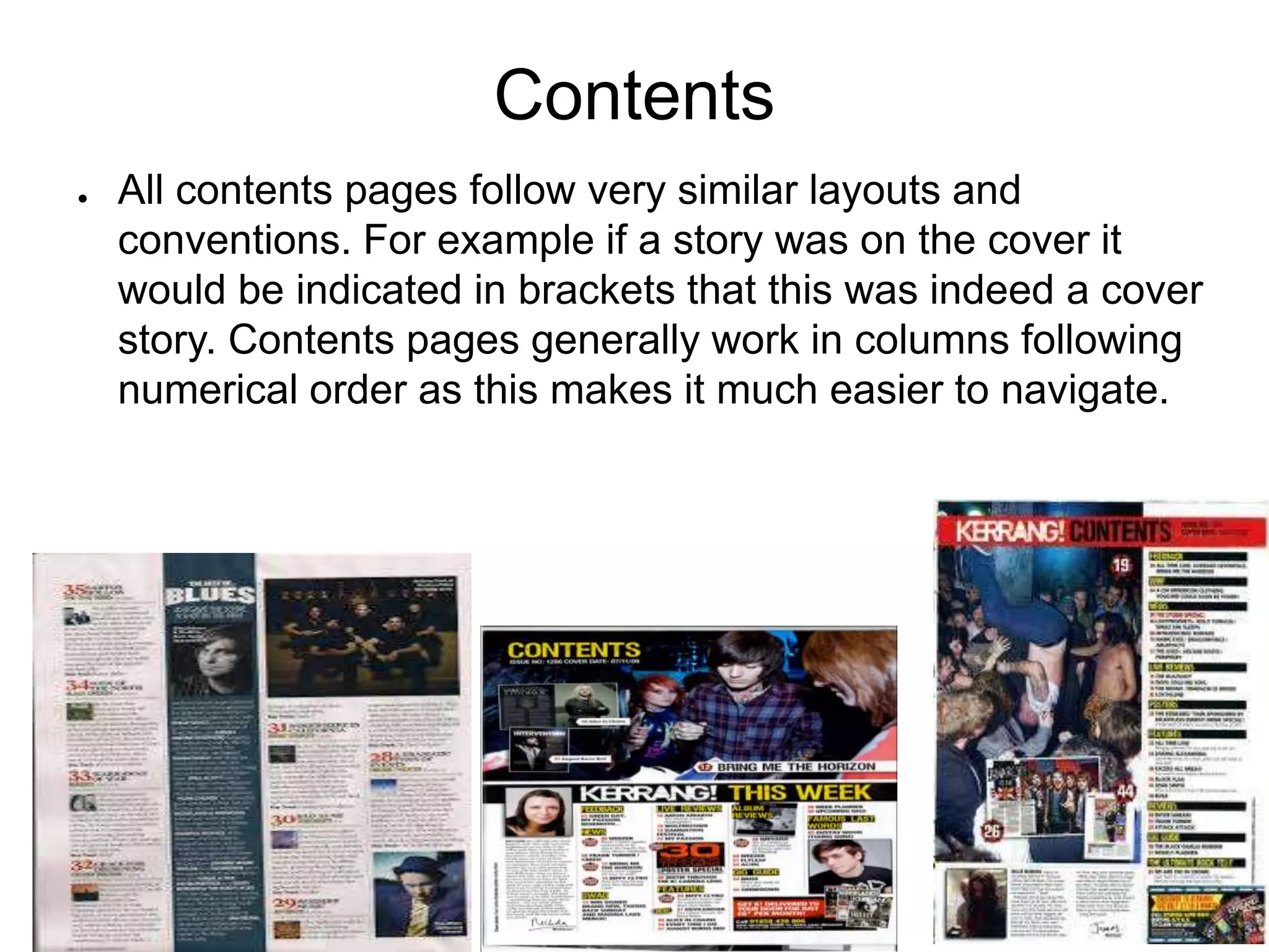 Contents
● All contents pages follow very similar layouts and
conventions. For example if a story was on the cover it
would be indicated in brackets that this was indeed a cover
story. Contents pages generally work in columns following
numerical order as this makes it much easier to navigate.
 