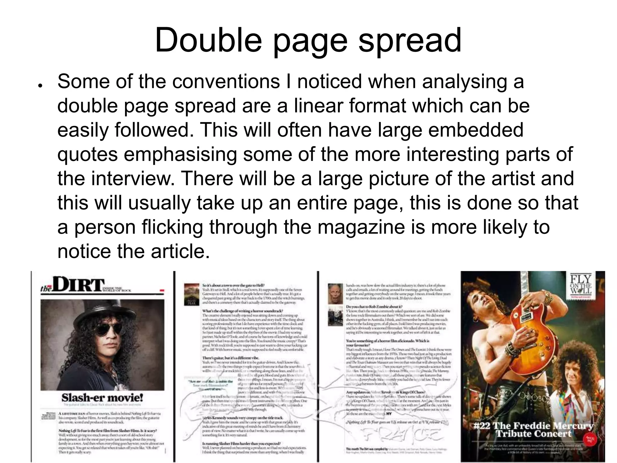 Double page spread
● Some of the conventions I noticed when analysing a
double page spread are a linear format which can be
easily followed. This will often have large embedded
quotes emphasising some of the more interesting parts of
the interview. There will be a large picture of the artist and
this will usually take up an entire page, this is done so that
a person flicking through the magazine is more likely to
notice the article.
 