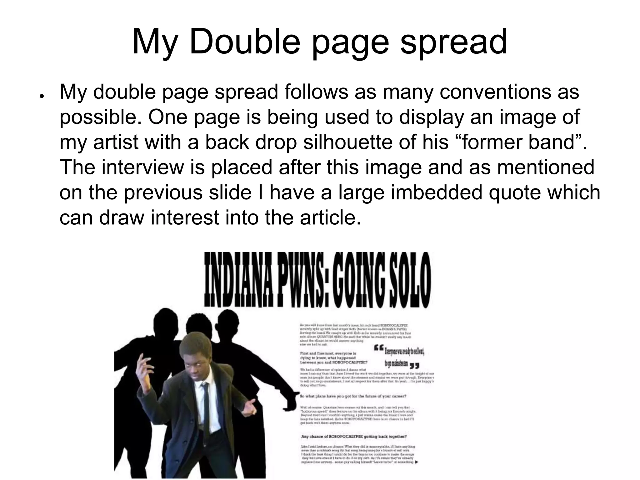 My Double page spread
● My double page spread follows as many conventions as
possible. One page is being used to display an image of
my artist with a back drop silhouette of his “former band”.
The interview is placed after this image and as mentioned
on the previous slide I have a large imbedded quote which
can draw interest into the article.
 