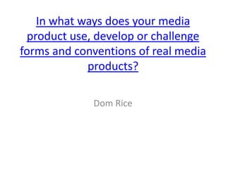 In what ways does your media
product use, develop or challenge
forms and conventions of real media
products?
Dom Rice
 