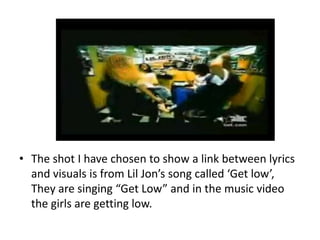 • The shot I have chosen to show a link between lyrics
and visuals is from Lil Jon’s song called ‘Get low’,
They are singi...