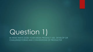 Question 1)
IN WHAT WAYS DOES YOUR MEDIA PRODUCT USE, DEVELOP OR
CHALLENGE FORMS AND CONVENTIONS OF PRODUCTS?
 
