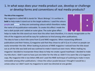 1. In what ways does your media product use, develop or challenge
or develop forms and conventions of real media products?
The title of the magazine:
My magazine is called MB it stands for ‘Music Belongs’. It is written in
bold to help make it stand out to the target audience. I used the colours
purple and white as they are contrasting colours which therefore makes
the name of my publication noticeable. To create this effect I made the
text a dark purple and I added an outer glow. The outer glow effect
helps to make the title stand out more than the other texts therefore, it is clearly recognisable as the
title of the magazine and will be easy for audiences to hind among other publications.
The idea to have a short title came from Q and NME magazine. When researching different
publications and their history, Q magazine said that they chose to call it Q as it is short so people can
easily remember the title. When looking at pictures of NME magazine I noticed how the title stood
out as all the title was bold and was outlined to make it stand out even more. When making my
magazine I decided to incorporate these ideas to help me create a good masthead. I decided to make
my title short, I didn’t want to have just one letter for the title as I didn’t it to seem like a Q magazine
copy. My magazine title is too letters MB and I used the NME technique of outlining to make it more
noticeable among other publications. I chose the colour purple because I thought it would be a
unisex colour as I didn’t want my magazine to seem too directed at one gender.
 