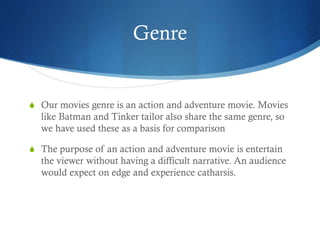 Genre
S Our movies genre is an action and adventure movie. Movies
like Batman and Tinker tailor also share the same genre, so
we have used these as a basis for comparison
S The purpose of an action and adventure movie is entertain
the viewer without having a difficult narrative. An audience
would expect on edge and experience catharsis.
 