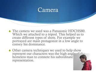 Camera
S The camera we used was a Panasonic HDCHS80.
Which we attached to a tripod. This helped us to
create different types of shots. For example we
portrayed are main protagonist in a low angle to
convey his dominance.
S Other camera techniques we used to help show
represent our characters was the high angle of the
homeless man to connote his subordinate
representation.
 
