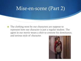 Mise-en-scene (Part 2)
S The clothing wore by our characters are suppose to
represent how our character is just a regular student. The
agent in our movie wears a shirt to connote his dominance,
and serious style of character.
 