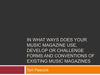 IN WHAT WAYS DOES YOUR
MUSIC MAGAZINE USE,
DEVELOP OR CHALLENGE
FORMS AND CONVENTIONS OF
EXISTING MUSIC MAGAZINES
Tom Peacock
 