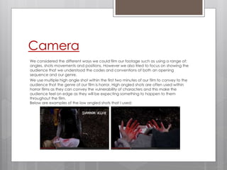 Camera
We considered the different ways we could film our footage such as using a range of:
angles, shots movements and positions. However we also tried to focus on showing the
audience that we understood the codes and conventions of both an opening
sequence and our genre.
We use multiple high angle shot within the first two minutes of our film to convey to the
audience that the genre of our film is horror. High angled shots are often used within
horror films as they can convey the vulnerability of characters and this make the
audience feel on edge as they will be expecting something to happen to them
throughout the film.
Below are examples of the low angled shots that I used:
 