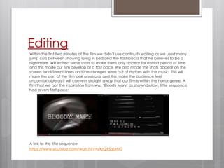 Editing
Within the first two minutes of the film we didn’t use continuity editing as we used many
jump cuts between showing Greg in bed and the flashbacks that he believes to be a
nightmare. We edited some shots to make them only appear for a short period of time
and this made our film develop at a fast pace. We also made the shots appear on the
screen for different times and the changes were out of rhythm with the music. This will
make the start of the film look unnatural and this make the audience feel
uncomfortable as it will conveys straight away that our film is within the horror genre. A
film that we got the inspiration from was ‘Bloody Mary’ as shown below, tittle sequence
had a very fast pace:
A link to the title sequence:
https://www.youtube.com/watch?v=yXzQ65gbrM0
 