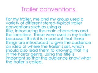 Trailer conventions.
For my trailer, me and my group used a
variety of different stereo-typical trailer
conventions such as using a
title, introducing the main characters and
the locations. These were used in my trailer
because I think it is important that these
things are introduced to give the audience
an idea of where the trailer is set, which
should also lead them to knowing that it is
in the horror genre. Using the title is
important so that the audience know what
the trailer is called.
 