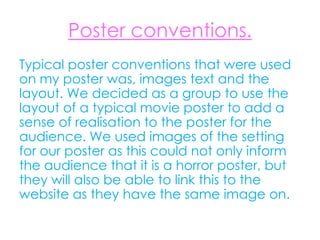 Poster conventions.
Typical poster conventions that were used
on my poster was, images text and the
layout. We decided as a group to use the
layout of a typical movie poster to add a
sense of realisation to the poster for the
audience. We used images of the setting
for our poster as this could not only inform
the audience that it is a horror poster, but
they will also be able to link this to the
website as they have the same image on.
 