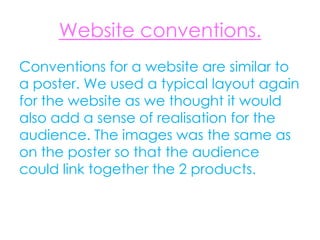 Website conventions.
Conventions for a website are similar to
a poster. We used a typical layout again
for the website as we thought it would
also add a sense of realisation for the
audience. The images was the same as
on the poster so that the audience
could link together the 2 products.
 