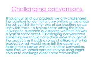 Challenging conventions.
Throughout all of our products we only challenged
the locations for our horror conventions as we chose
the school/sixth form for one of our locations as we
knew this wasn’t a typical horror setting therefore
leaving the audience questioning whether this was
a typical horror movie. Challenging conventions is
something we should have done more throughout
the products as it adds a sense of difference to the
products which would have left the audience
feeling more tension which is a horror convention.
Next time we should consider maybe using bright
colours to challenge other horror conventions.
 