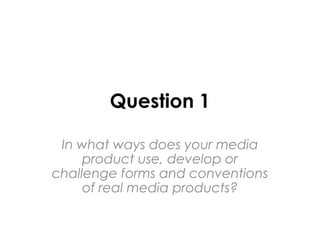 Question 1
In what ways does your media
product use, develop or
challenge forms and conventions
of real media products?
 