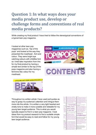 Question 1:In what ways does your
media product use, develop or
challenge forms and conventions of real
media products?
While creating my final product I have tried to follow the stereotypical conventions of
a typical teen pop magazine.
I looked at other teen pop
magazines such as ‚“top of the
pops“ and looked at the way they
presented the masthead , font and
colour. They were bright eye
catching colours with childlike font
so i tried take inspiration from this
for my final product by having a
simple text similar to the top of the
pops magazine and also having a
feminine lilac colour for my
masthead.
Throughout my written article I have used pull quotes as
way to grasp my audience’s attention and intrigue them
more into the article. It is written a very light hearted and
chatty tone to make it more suitable and relatable for my
young teen target audience. This is what you would
typically expect to find in a teen pop magazine. I took
ideas from my product research to find a suitable simple
font that would be easy to read and follow for my young
teen target audience.
 