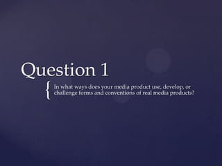 {
Question 1
In what ways does your media product use, develop, or
challenge forms and conventions of real media products?
 
