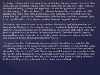My trailer conforms to the heist genre in ways that it share the same icons as other heist films,
such as the use of suits for clothing, shots of the item(s) they are after, shots of the location of
the heist and having character stock types which include the “greaseman,” and the
“explosives expert.” My poster however, challenges the conventions through the use of the
female as the central focus of the poster itself, as well as having the ensemble behind her.
Other than that, I chose to keep the conventions of having a mid shot of the characters, placed
in an ensemble, which is seen in posters such as Reservoir Dogs and Oceans 11.
We chose to have a female in the cast as other heist films such as the Oceans franchise and
Now You See Me, have involved a female role who is involved in the heist. It suggests how the
character is an unconventional stereotypical female as she takes part in the action of the film,
portraying her bravery; an attribute of a stereotypical male. The use of a female character
conveyed how modern our trailer is, and looking at other trailers such as Now You See Me
had influenced the idea of including a female in the cast.
The name of our film (Candy) can be seen as an unconventional title for a heist film. We
decided to use this as a title because it would seem clever in relation to a heist film; the tagline
“Like taking candy from a baby,” helped the title work even more than it did because it tells
the audience that the “goods,” in the film are easy to steal. It was used as a metaphor for what
the “goods,’ in the film actually were, which were jewelry and money, two conventional items
that are featured in other heist films. The colour scheme of my poster was highly influenced
by Reservoir Dogs which explains the colours of red, white and black.
 
