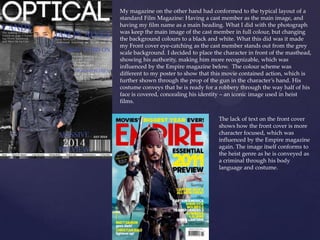 My magazine on the other hand had conformed to the typical layout of a
standard Film Magazine: Having a cast member as the main image, and
having my film name as a main heading. What I did with the photograph
was keep the main image of the cast member in full colour, but changing
the background colours to a black and white. What this did was it made
my Front cover eye-catching as the cast member stands out from the grey
scale background. I decided to place the character in front of the masthead,
showing his authority, making him more recognizable, which was
influenced by the Empire magazine below. The colour scheme was
different to my poster to show that this movie contained action, which is
further shown through the prop of the gun in the character’s hand. His
costume conveys that he is ready for a robbery through the way half of his
face is covered, concealing his identity – an iconic image used in heist
films.
The lack of text on the front cover
shows how the front cover is more
character focused, which was
influenced by the Empire magazine
again. The image itself conforms to
the heist genre as he is conveyed as
a criminal through his body
language and costume.
 
