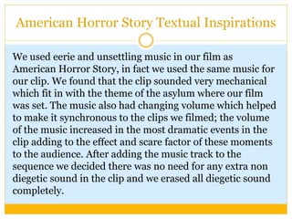 American Horror Story Textual Inspirations
We used eerie and unsettling music in our film as
American Horror Story, in fact we used the same music for
our clip. We found that the clip sounded very mechanical
which fit in with the theme of the asylum where our film
was set. The music also had changing volume which helped
to make it synchronous to the clips we filmed; the volume
of the music increased in the most dramatic events in the
clip adding to the effect and scare factor of these moments
to the audience. After adding the music track to the
sequence we decided there was no need for any extra non
diegetic sound in the clip and we erased all diegetic sound
completely.
 
