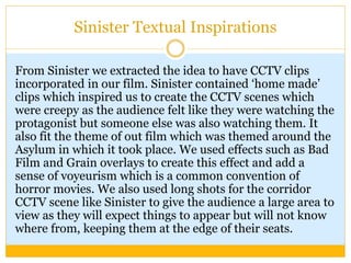 Sinister Textual Inspirations
From Sinister we extracted the idea to have CCTV clips
incorporated in our film. Sinister contained ‘home made’
clips which inspired us to create the CCTV scenes which
were creepy as the audience felt like they were watching the
protagonist but someone else was also watching them. It
also fit the theme of out film which was themed around the
Asylum in which it took place. We used effects such as Bad
Film and Grain overlays to create this effect and add a
sense of voyeurism which is a common convention of
horror movies. We also used long shots for the corridor
CCTV scene like Sinister to give the audience a large area to
view as they will expect things to appear but will not know
where from, keeping them at the edge of their seats.
 