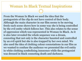 Woman In Black Textual Inspirations
From the Woman In Black we used the idea that the
protagonists of the clip do not have control of their body.
Although the main character in our film seems to be moving
freely each scene shows how in some way she is being controlled
by the evil entity which follows her. This also relates to the sense
of oppression which was represented in Woman In Black. As it
is also later revealed the whole sequence was a dream,
connoting that not only is the character haunted and controlled
by an evil spirit but she is also trapped by her own mind. We
also used the idea of clothing colour connotations in our film as
we wanted to confuse the audience we presented the evil entity
in white clothing symbolising innocence while the protagonist
was dressed in black connoting death and darkness.
 