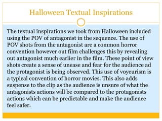 Halloween Textual Inspirations
The textual inspirations we took from Halloween included
using the POV of antagonist in the sequence. The use of
POV shots from the antagonist are a common horror
convention however out film challenges this by revealing
out antagonist much earlier in the film. These point of view
shots create a sense of unease and fear for the audience ad
the protagonist is being observed. This use of voyeurism is
a typical convention of horror movies. This also adds
suspense to the clip as the audience is unsure of what the
antagonists actions will be compared to the protagonists
actions which can be predictable and make the audience
feel safer.
 