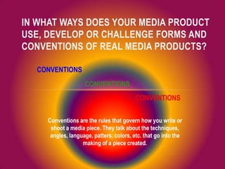 IN WHAT WAYS DOES YOUR MEDIA PRODUCT
USE, DEVELOP OR CHALLENGE FORMS AND
CONVENTIONS OF REAL MEDIA PRODUCTS?
CONVENTIONS
CONVENTIONS
CONVENTIONS
Conventions are the rules that govern how you write or
shoot a media piece. They talk about the techniques,
angles, language, patters, colors, etc. that go into the
making of a piece created.
 