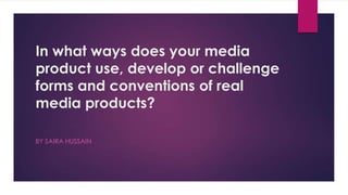 In what ways does your media
product use, develop or challenge
forms and conventions of real
media products?
BY SAIRA HUSSAIN
 