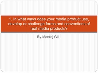 By Manraj Gill
1. In what ways does your media product use,
develop or challenge forms and conventions of
real media products?
 