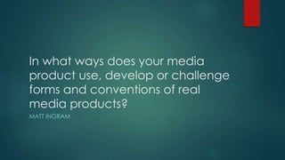 In what ways does your media
product use, develop or challenge
forms and conventions of real
media products?
MATT INGRAM
 