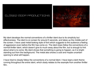 My ident develops the normal conventions of a thriller ident due to its simplicity but 
effectiveness. The ident is on screen for around 5 seconds, and takes up the middle part of 
the screen. I have used metal looking style of font which suggests to the audience a feeling 
of aggression even before the film has come on. The ident does follow the conventions of a 
normal thriller ident, which doesn’t give to much away about the film, but is enough to hint 
about what is to come. My ident shows that something is going to happen, as it is bright 
standing out from the background. The metal also shows a cool and maybe uncertain 
opening to what will happen. 
I have tried to closely follow the conventions of a normal Ident. I have kept a dark theme 
running throughout the entire ident, which closly relates to the example from another thriller 
film. 
 